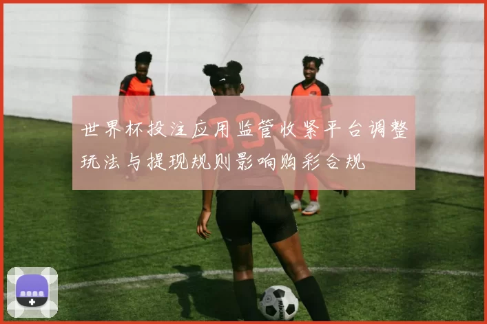 世界杯投注应用监管收紧平台调整玩法与提现规则影响购彩合规