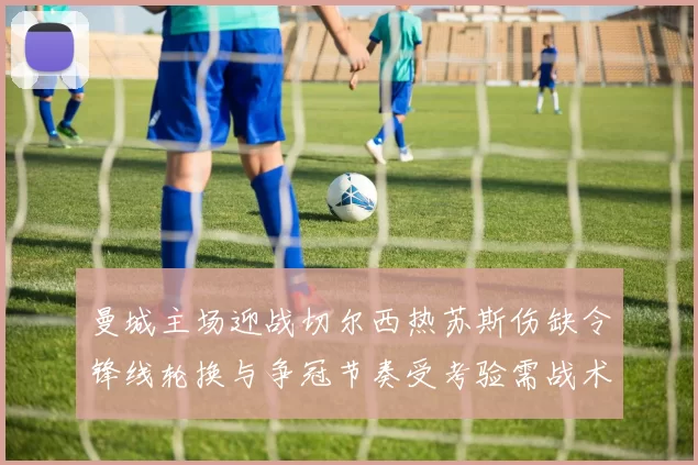 曼城主场迎战切尔西热苏斯伤缺令锋线轮换与争冠节奏受考验需战术调整