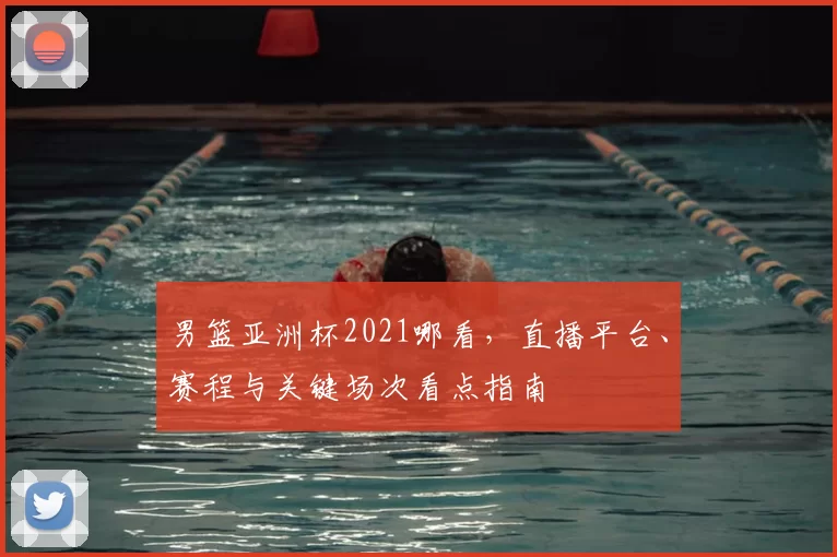 男篮亚洲杯2021哪看，直播平台、赛程与关键场次看点指南