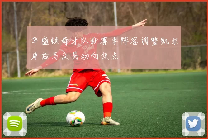 华盛顿奇才队新赛季阵容调整凯尔库兹马交易动向焦点