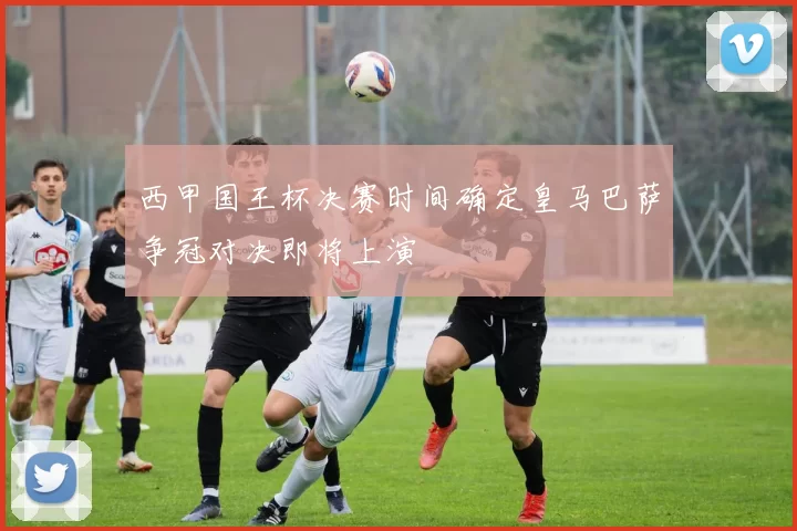 西甲国王杯决赛时间确定皇马巴萨争冠对决即将上演