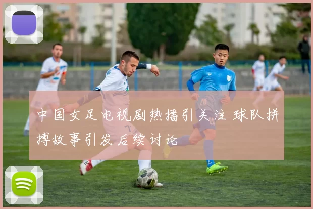 中国女足电视剧热播引关注 球队拼搏故事引发后续讨论
