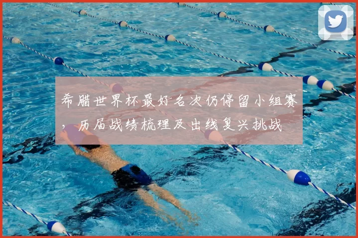 希腊世界杯最好名次仍停留小组赛，历届战绩梳理及出线复兴挑战