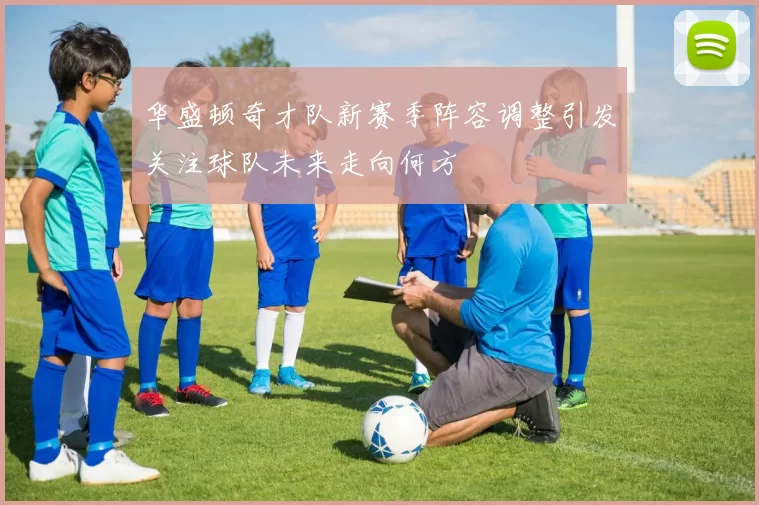 华盛顿奇才队新赛季阵容调整引发关注球队未来走向何方