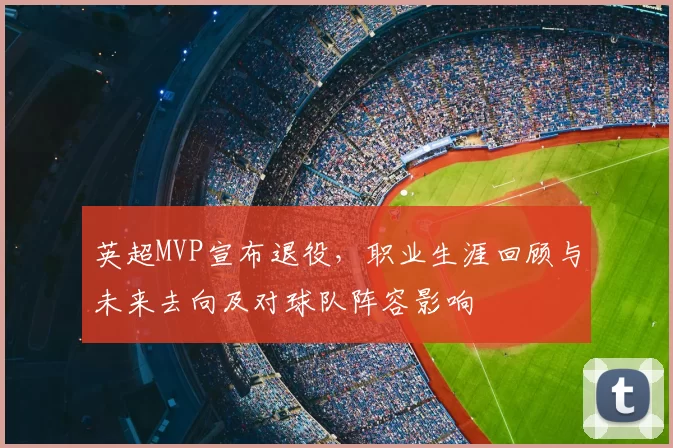 英超MVP宣布退役，职业生涯回顾与未来去向及对球队阵容影响