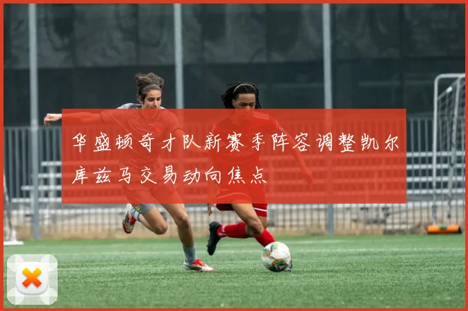 华盛顿奇才队新赛季阵容调整凯尔库兹马交易动向焦点