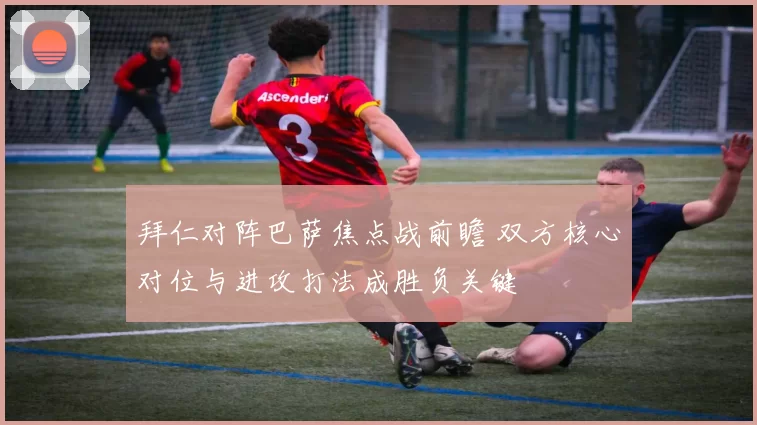 拜仁对阵巴萨焦点战前瞻 双方核心对位与进攻打法成胜负关键