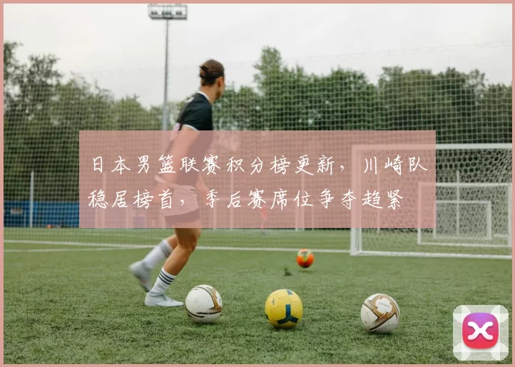 日本男篮联赛积分榜更新，川崎队稳居榜首，季后赛席位争夺趋紧