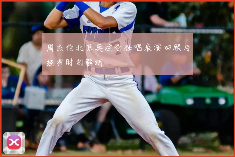 周杰伦北京奥运会独唱表演回顾与经典时刻解析