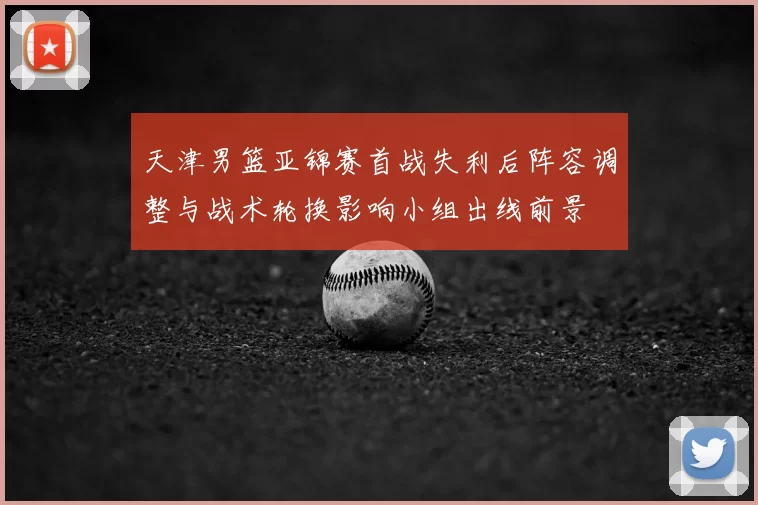 天津男篮亚锦赛首战失利后阵容调整与战术轮换影响小组出线前景