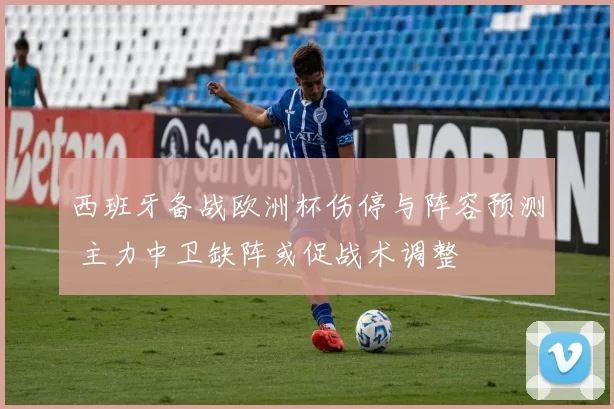 西班牙备战欧洲杯伤停与阵容预测 主力中卫缺阵或促战术调整