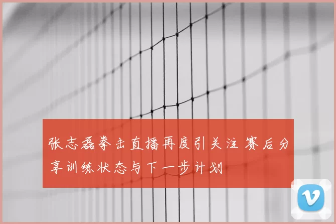 张志磊拳击直播再度引关注 赛后分享训练状态与下一步计划