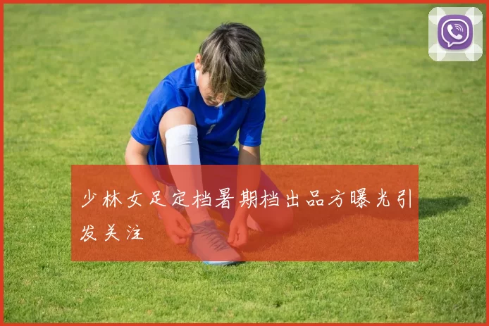 少林女足定档暑期档出品方曝光引发关注