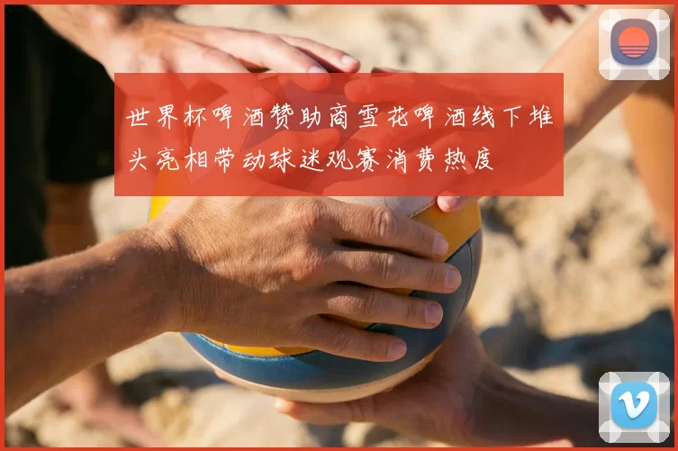 世界杯啤酒赞助商雪花啤酒线下堆头亮相带动球迷观赛消费热度