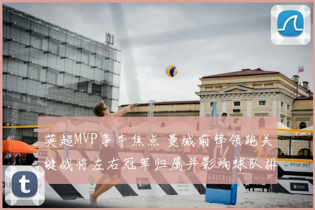 英超MVP争夺焦点 曼城前锋领跑关键战将左右冠军归属并影响球队排名