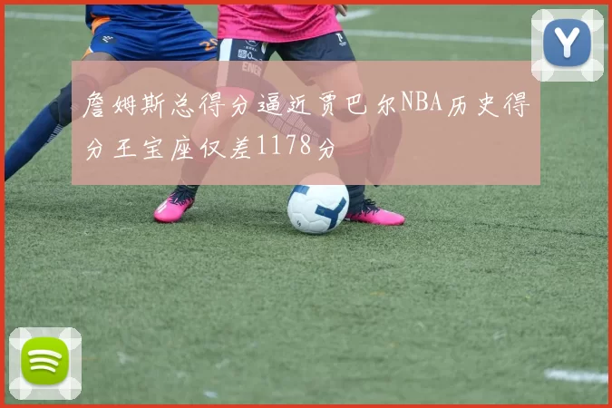詹姆斯总得分逼近贾巴尔NBA历史得分王宝座仅差1178分