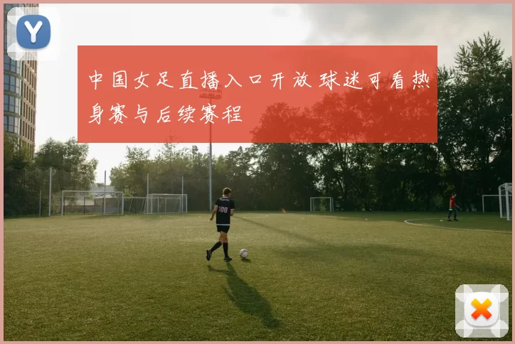 中国女足直播入口开放 球迷可看热身赛与后续赛程