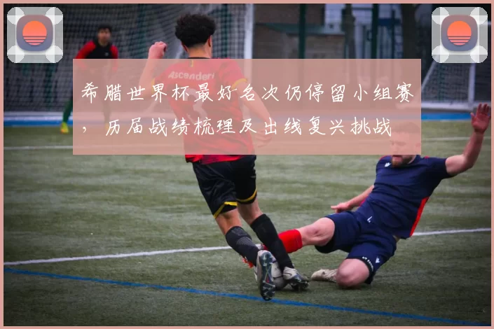 希腊世界杯最好名次仍停留小组赛，历届战绩梳理及出线复兴挑战