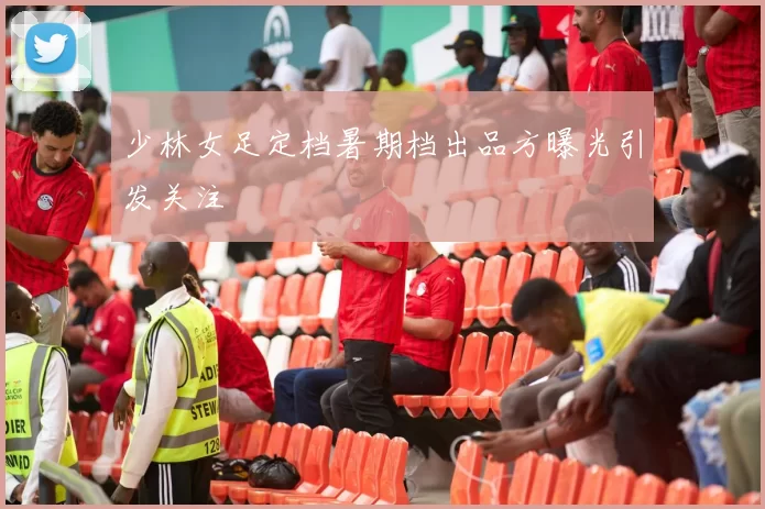 少林女足定档暑期档出品方曝光引发关注