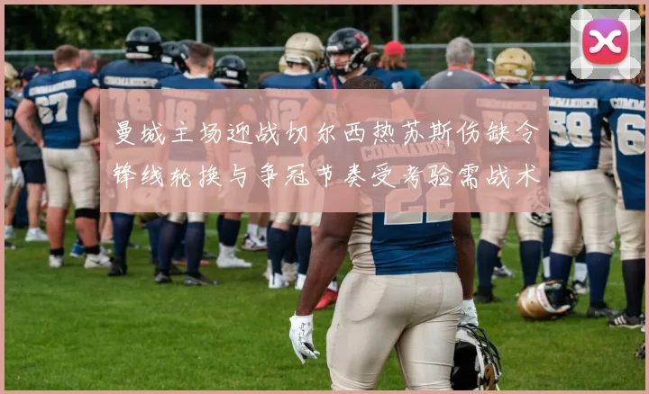 曼城主场迎战切尔西热苏斯伤缺令锋线轮换与争冠节奏受考验需战术调整