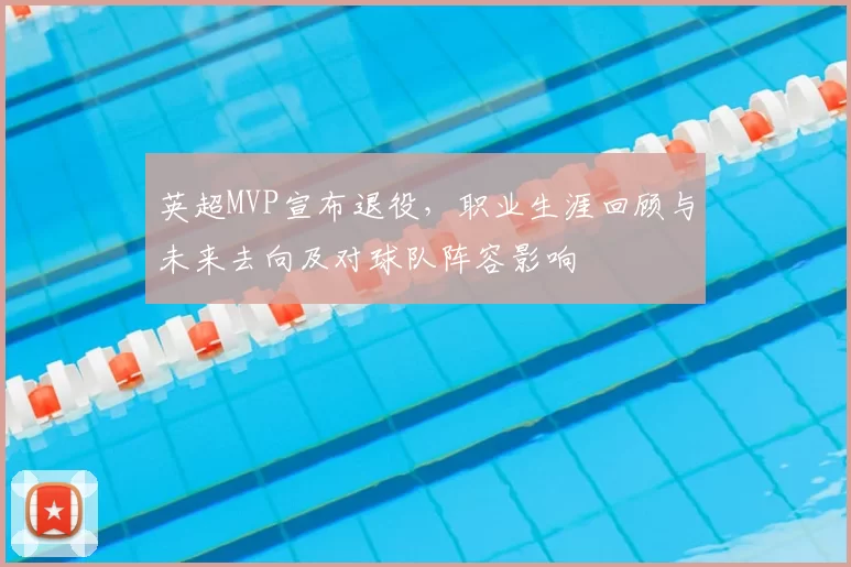 英超MVP宣布退役，职业生涯回顾与未来去向及对球队阵容影响