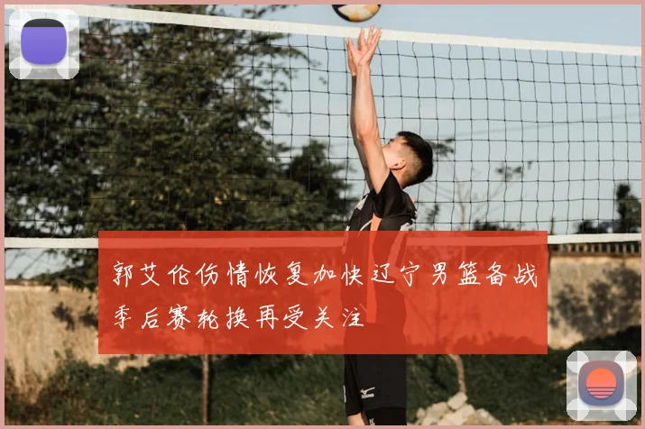 郭艾伦伤情恢复加快辽宁男篮备战季后赛轮换再受关注