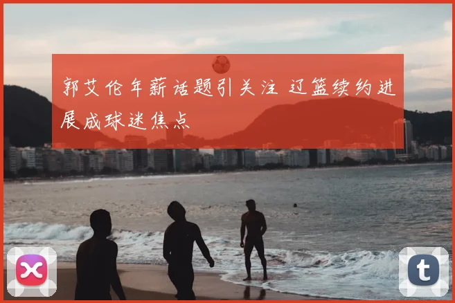 郭艾伦年薪话题引关注 辽篮续约进展成球迷焦点