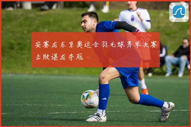 安赛龙东京奥运会羽毛球男单决赛击败谌龙夺冠