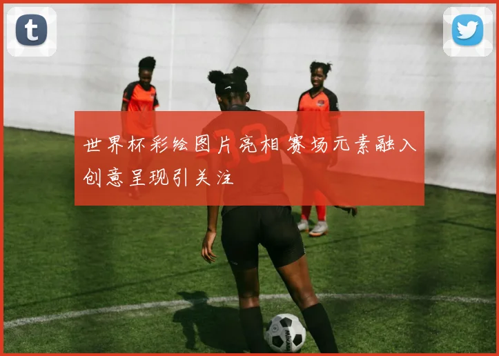 世界杯彩绘图片亮相 赛场元素融入创意呈现引关注