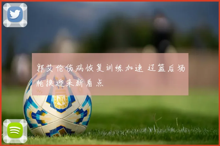 郭艾伦伤病恢复训练加速 辽篮后场轮换迎来新看点