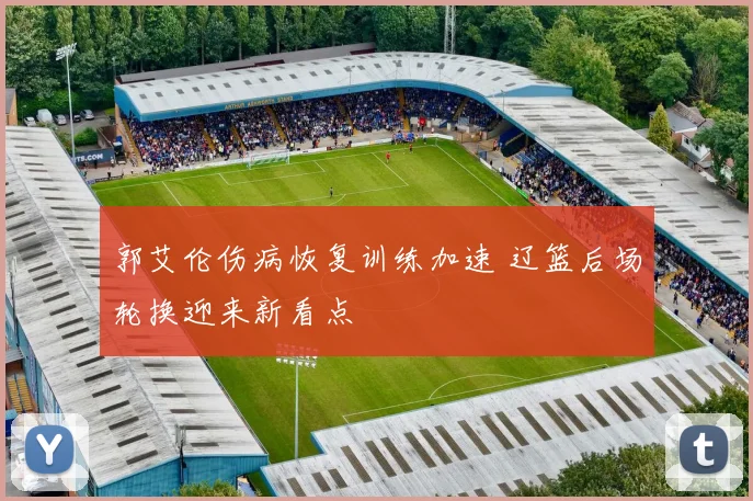 郭艾伦伤病恢复训练加速 辽篮后场轮换迎来新看点
