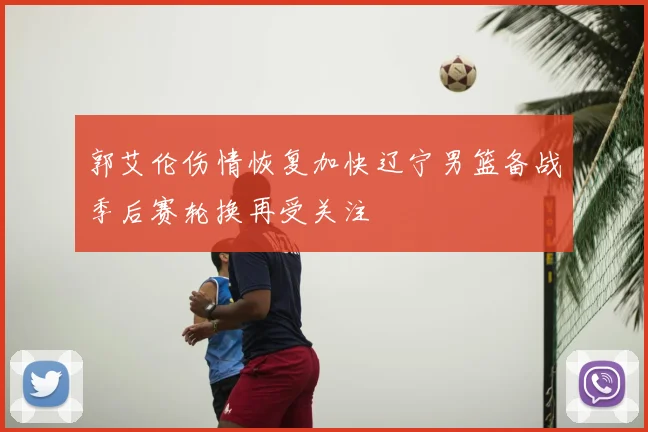 郭艾伦伤情恢复加快辽宁男篮备战季后赛轮换再受关注