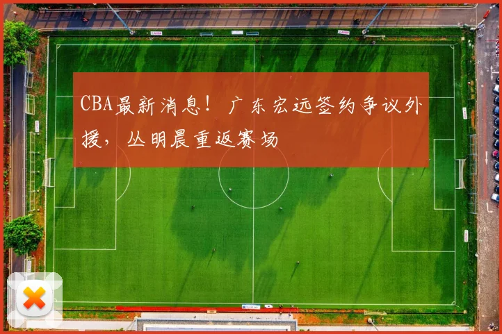 CBA最新消息!广东宏远签约争议外援,丛明晨重返赛场