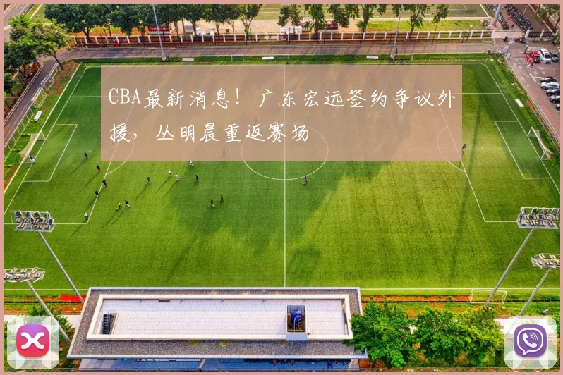 CBA最新消息！广东宏远签约争议外援，丛明晨重返赛场