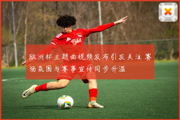 欧洲杯主题曲视频发布引发关注 赛场氛围与赛事宣传同步升温