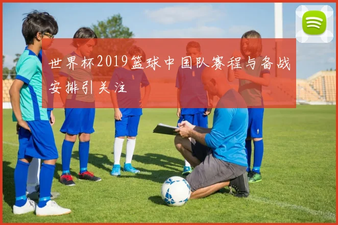 世界杯2019篮球中国队赛程与备战安排引关注