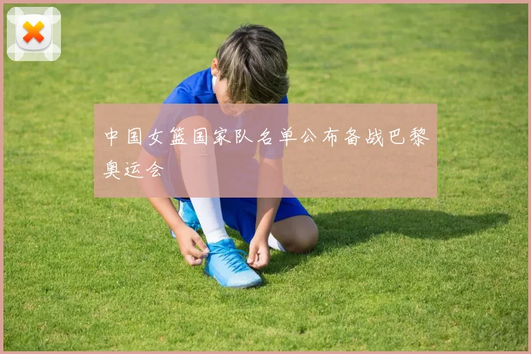 中国女篮国家队名单公布备战巴黎奥运会